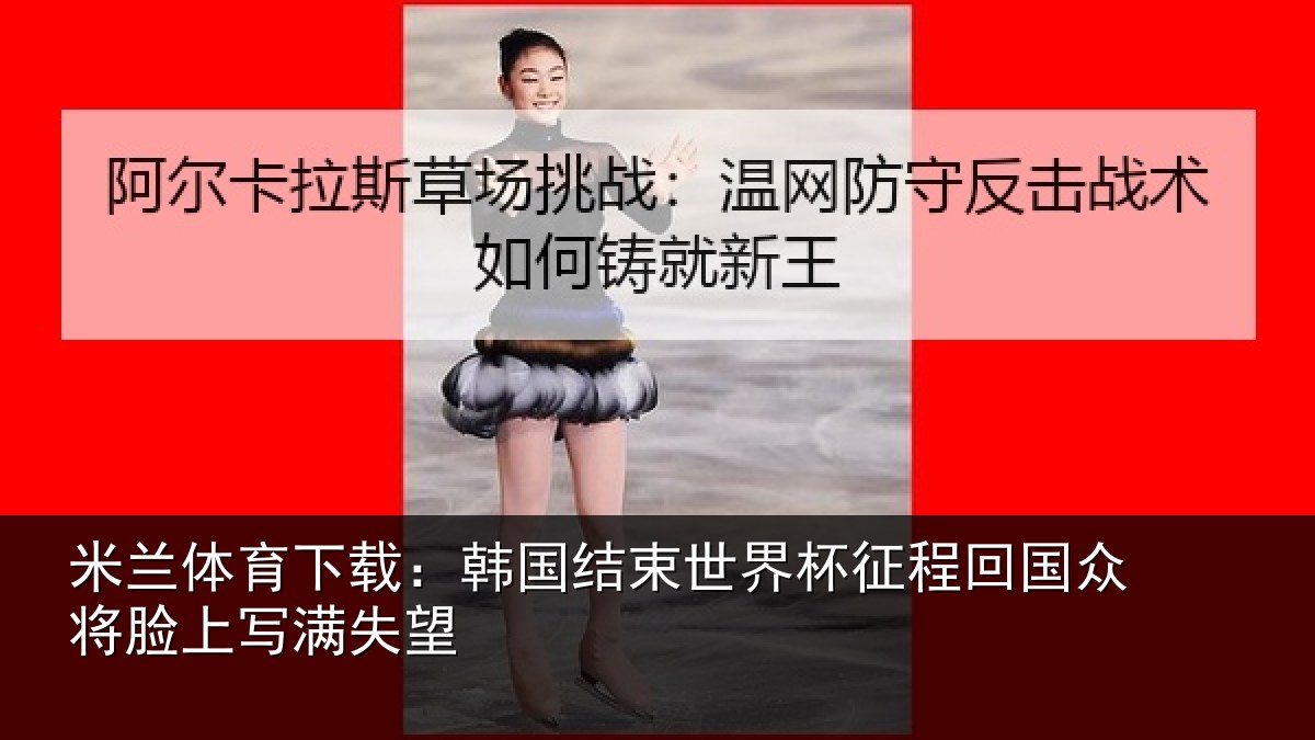 米兰体育下载:韩国结束世界杯征程回相关情况望