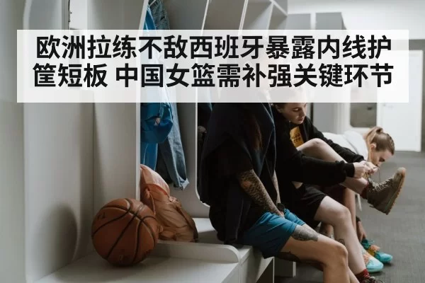 欧洲拉练不敌西班牙暴露内线护筐短板 中国女篮需补强关键环节
