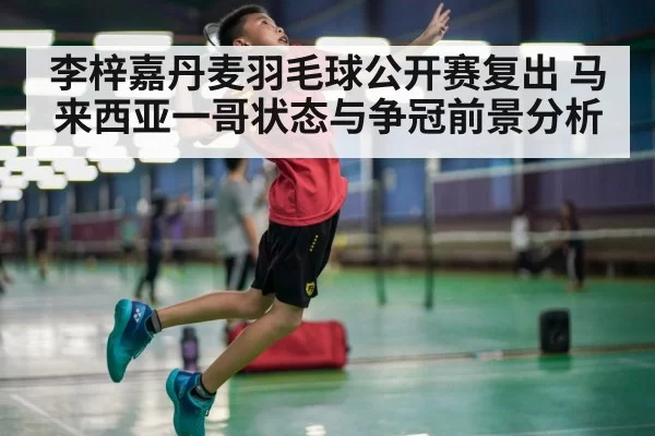 李梓嘉丹麦羽毛球公开赛复出 马来西亚一哥状态与争冠前景分析